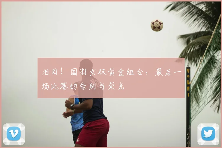 泪目!国羽女双黄金组合,最后一场比赛的告别与荣光