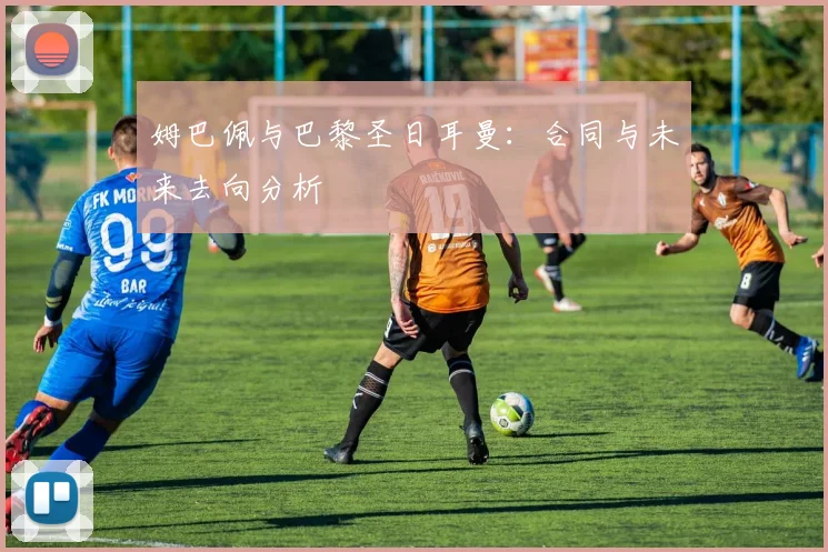 姆巴佩与巴黎圣日耳曼:合同与未来去向分析