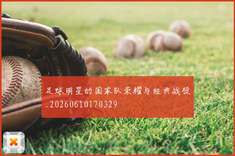 足球明星的国家队荣耀与经典战役_20260610170329