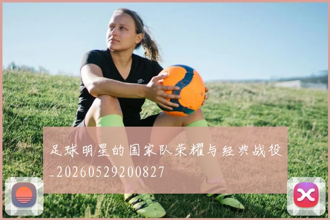 足球明星的国家队荣耀与经典战役_20260529200827