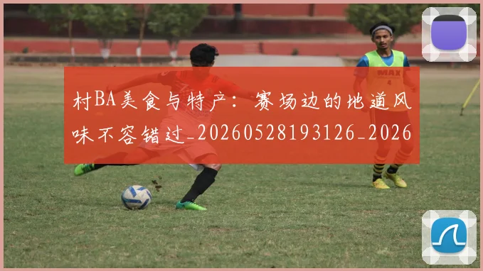 村BA美食与特产：赛场边的地道风味不容错过_20260528193126_20260609220440