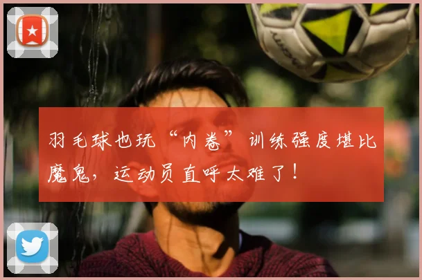 羽毛球也玩“内卷”训练强度堪比魔鬼，运动员直呼太难了！