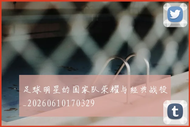 足球明星的国家队荣耀与经典战役_20260610170329